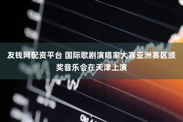 友钱网配资平台 国际歌剧演唱家大赛亚洲赛区颁奖音乐会在天津上演