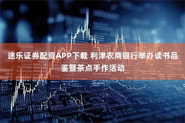 途乐证券配资APP下载 利津农商银行举办读书品鉴暨茶点手作活动