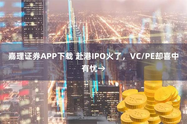 嘉理证券APP下载 赴港IPO火了，VC/PE却喜中有忧→