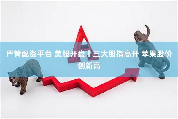 严管配资平台 美股开盘丨三大股指高开 苹果股价创新高