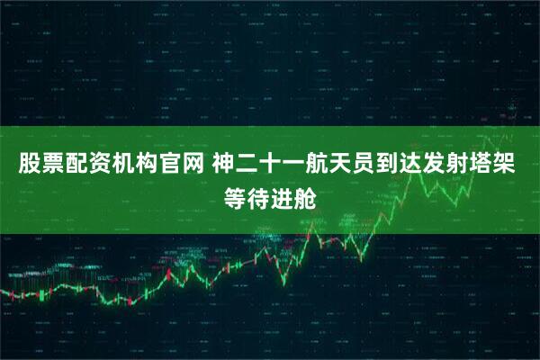 股票配资机构官网 神二十一航天员到达发射塔架 等待进舱