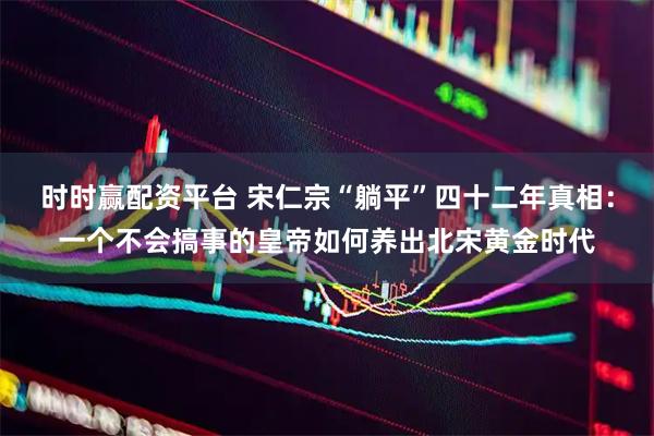 时时赢配资平台 宋仁宗“躺平”四十二年真相：一个不会搞事的皇帝如何养出北宋黄金时代