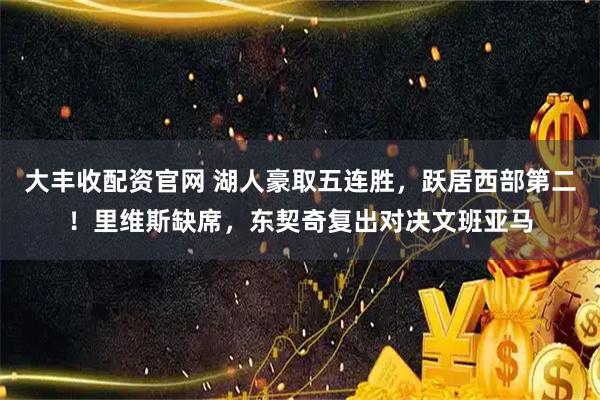 大丰收配资官网 湖人豪取五连胜，跃居西部第二！里维斯缺席，东契奇复出对决文班亚马