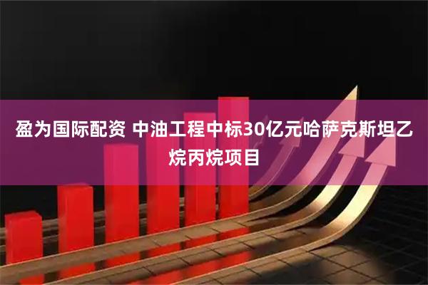盈为国际配资 中油工程中标30亿元哈萨克斯坦乙烷丙烷项目