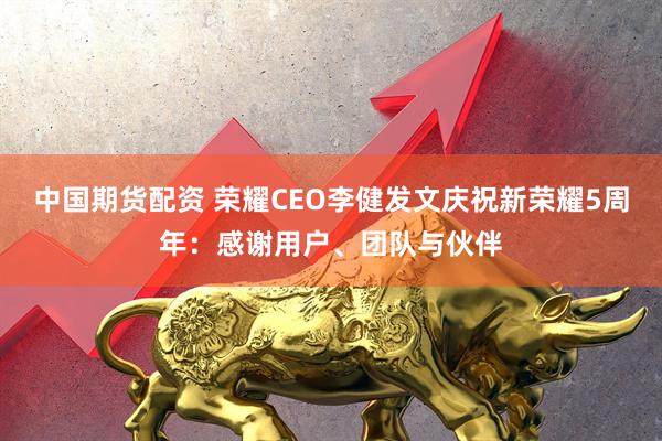 中国期货配资 荣耀CEO李健发文庆祝新荣耀5周年：感谢用户、团队与伙伴