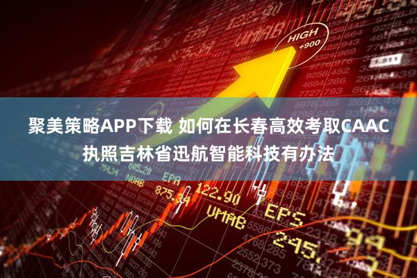 聚美策略APP下载 如何在长春高效考取CAAC执照吉林省迅航智能科技有办法