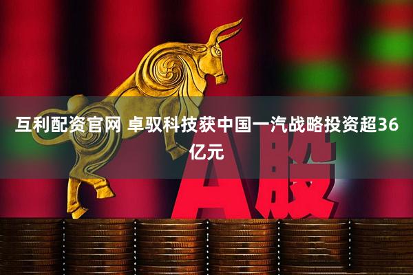 互利配资官网 卓驭科技获中国一汽战略投资超36亿元