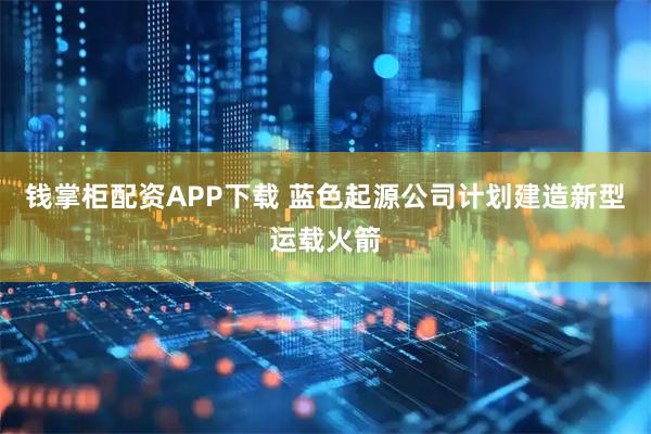 钱掌柜配资APP下载 蓝色起源公司计划建造新型运载火箭