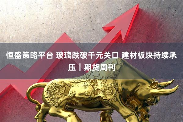恒盛策略平台 玻璃跌破千元关口 建材板块持续承压｜期货周刊