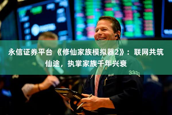 永信证券平台 《修仙家族模拟器2》：联网共筑仙途，执掌家族千年兴衰