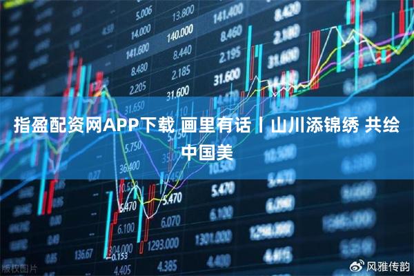 指盈配资网APP下载 画里有话丨山川添锦绣 共绘中国美