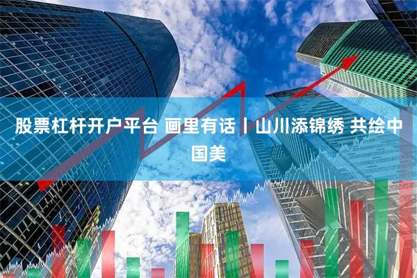 股票杠杆开户平台 画里有话丨山川添锦绣 共绘中国美