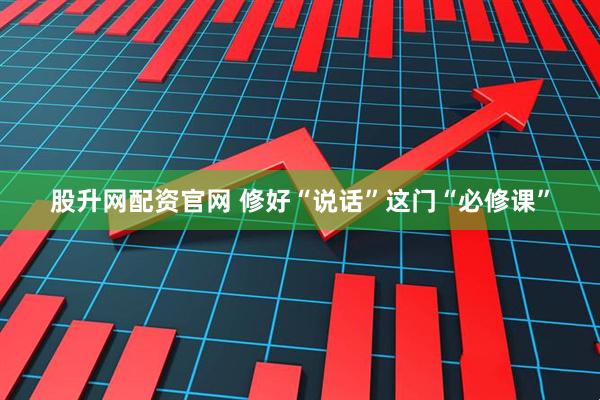股升网配资官网 修好“说话”这门“必修课”