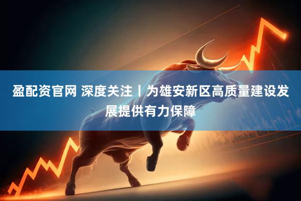 盈配资官网 深度关注丨为雄安新区高质量建设发展提供有力保障