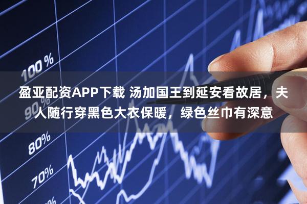 盈亚配资APP下载 汤加国王到延安看故居，夫人随行穿黑色大衣保暖，绿色丝巾有深意