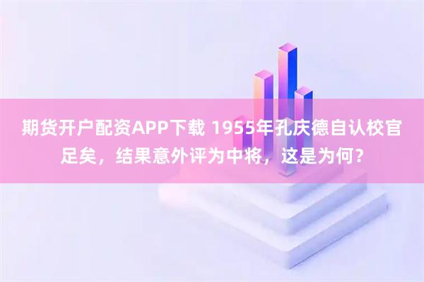 期货开户配资APP下载 1955年孔庆德自认校官足矣，结果意外评为中将，这是为何？