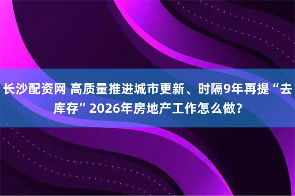 长沙配资网 高质量推进城市更新、时隔9年再提“去库存”2026年房地产工作怎么做？