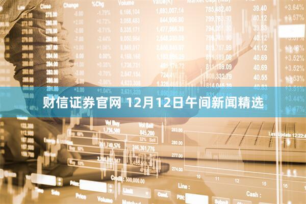 财信证券官网 12月12日午间新闻精选