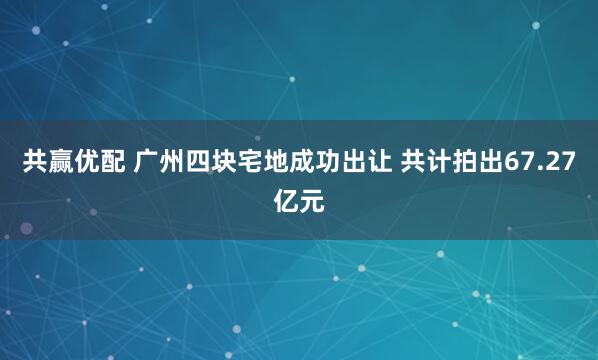共赢优配 广州四块宅地成功出让 共计拍出67.27亿元