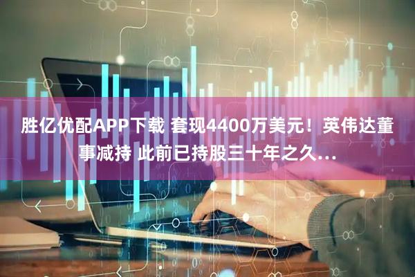 胜亿优配APP下载 套现4400万美元！英伟达董事减持 此前已持股三十年之久…