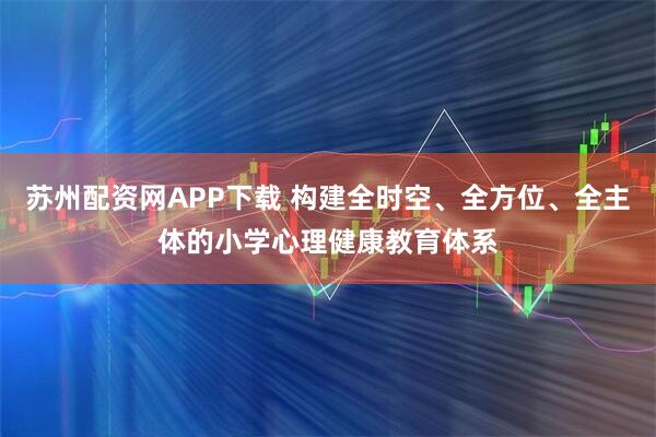 苏州配资网APP下载 构建全时空、全方位、全主体的小学心理健康教育体系