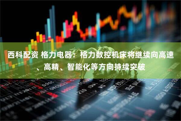 西科配资 格力电器：格力数控机床将继续向高速、高精、智能化等方向持续突破