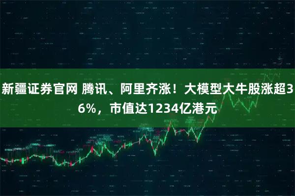 新疆证券官网 腾讯、阿里齐涨！大模型大牛股涨超36%，市值达1234亿港元